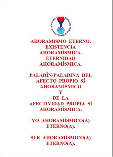 AHORAMISMO ETERNO. EXISTENCIA AHORAMÍSMICA. ETERNIDAD AHORAMÍSMICA. PALADÍN-PALADINA DEL AFECTO PROPIO SÍ AHORAMÍSMICO Y DE LA AFECTIVIDAD PROPIA SÍ AHORAMÍSMICA. YO AHORAMÍSMICO(A) ETERNO(A). SER AHORAMÍSMICO(A) ETERNO(A). MOVIMIENTO PARA LA EXISTENCIA CARDIACA AHORAMÍSMICA trademark