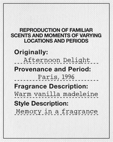 REPRODUCTION OF FAMILIAR SCENTS AND MOMENTS OF VARYING LOCATIONS AND PERIODS Originally : Afternoon Delight Provenance and Period : Paris , 1996 Fragrance Description : Warm vanilla madeleine Style Description : Memory in a fragrance trademark